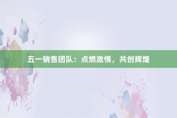 五一销售团队：点燃激情，共创辉煌